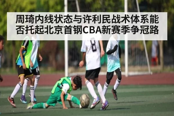 周琦内线状态与许利民战术体系能否托起北京首钢CBA新赛季争冠路